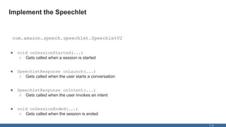 Implement the Speechlet
18
com.amazon.speech.speechlet.SpeechletV2
● void onSessionStarted(...)
○ Gets called when a sessi...