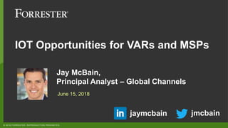 © 2018 FORRESTER. REPRODUCTION PROHIBITED.
Jay McBain,
Principal Analyst – Global Channels
June 15, 2018
jmcbainjaymcbain
IOT Opportunities for VARs and MSPs
 