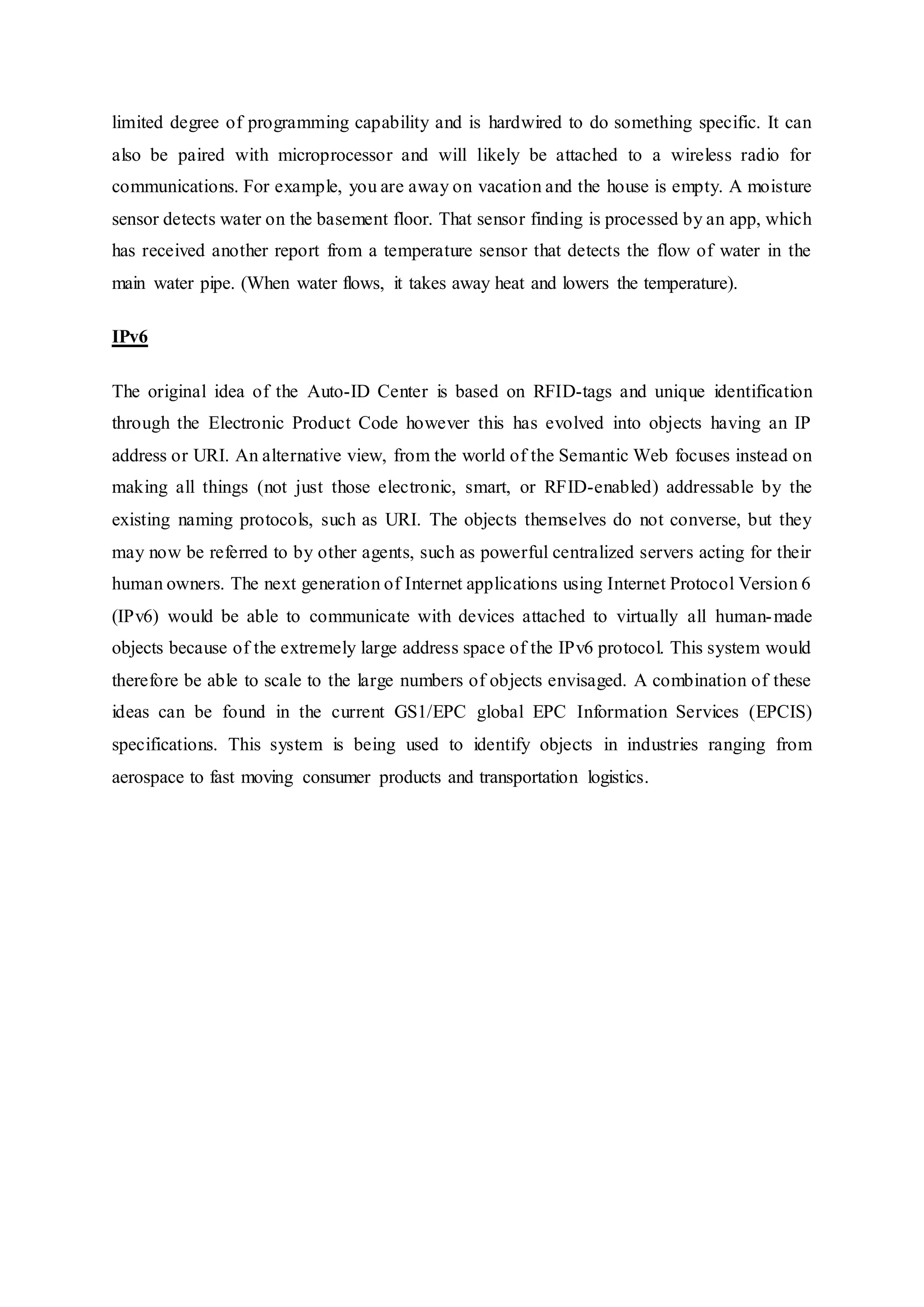 limited degree of programming capability and is hardwired to do something specific. It can
also be paired with microprocessor and will likely be attached to a wireless radio for
communications. For example, you are away on vacation and the house is empty. A moisture
sensor detects water on the basement floor. That sensor finding is processed by an app, which
has received another report from a temperature sensor that detects the flow of water in the
main water pipe. (When water flows, it takes away heat and lowers the temperature).
IPv6
The original idea of the Auto-ID Center is based on RFID-tags and unique identification
through the Electronic Product Code however this has evolved into objects having an IP
address or URI. An alternative view, from the world of the Semantic Web focuses instead on
making all things (not just those electronic, smart, or RFID-enabled) addressable by the
existing naming protocols, such as URI. The objects themselves do not converse, but they
may now be referred to by other agents, such as powerful centralized servers acting for their
human owners. The next generation of Internet applications using Internet Protocol Version 6
(IPv6) would be able to communicate with devices attached to virtually all human-made
objects because of the extremely large address space of the IPv6 protocol. This system would
therefore be able to scale to the large numbers of objects envisaged. A combination of these
ideas can be found in the current GS1/EPC global EPC Information Services (EPCIS)
specifications. This system is being used to identify objects in industries ranging from
aerospace to fast moving consumer products and transportation logistics.
 