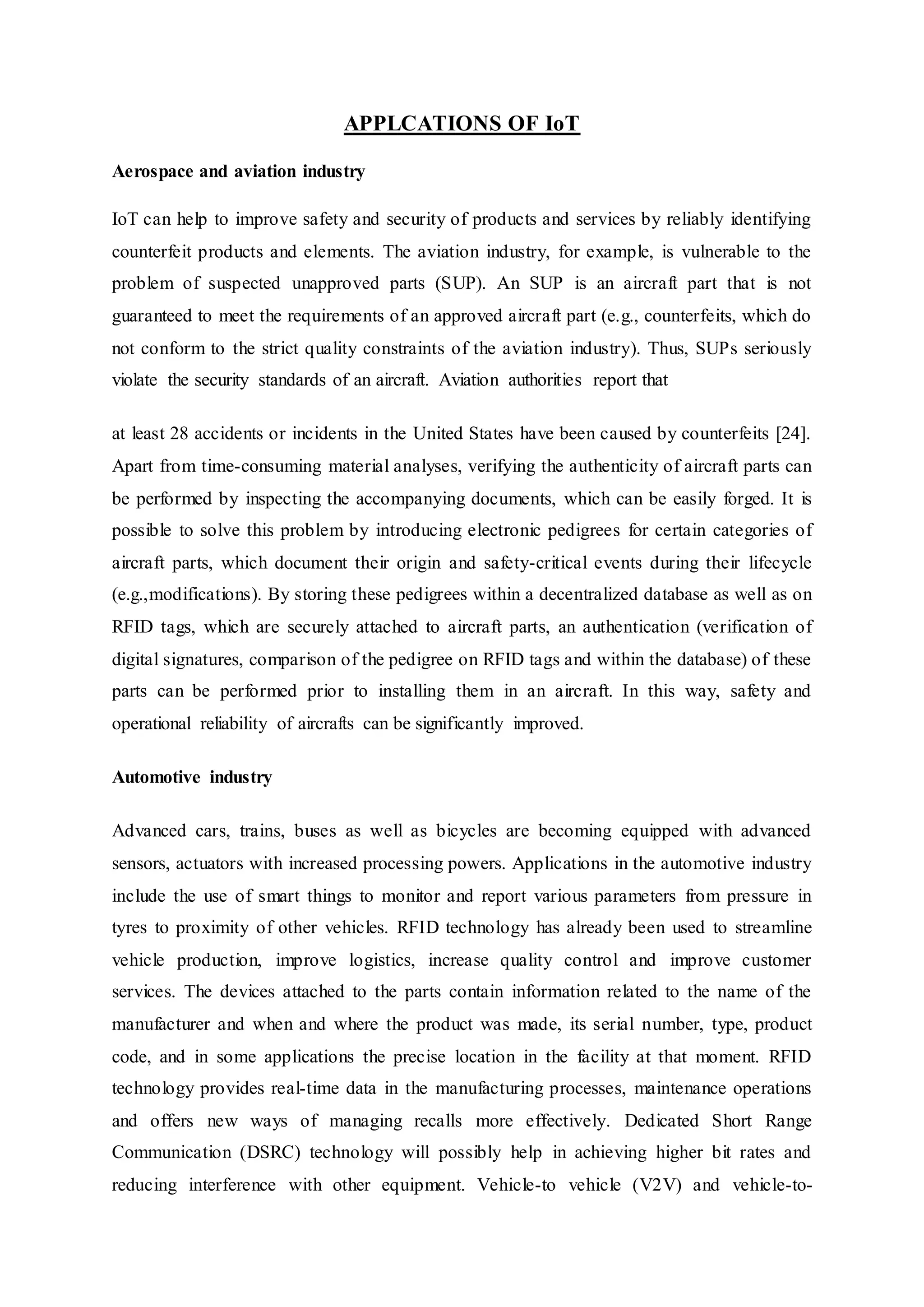 APPLCATIONS OF IoT
Aerospace and aviation industry
IoT can help to improve safety and security of products and services by reliably identifying
counterfeit products and elements. The aviation industry, for example, is vulnerable to the
problem of suspected unapproved parts (SUP). An SUP is an aircraft part that is not
guaranteed to meet the requirements of an approved aircraft part (e.g., counterfeits, which do
not conform to the strict quality constraints of the aviation industry). Thus, SUPs seriously
violate the security standards of an aircraft. Aviation authorities report that
at least 28 accidents or incidents in the United States have been caused by counterfeits [24].
Apart from time-consuming material analyses, verifying the authenticity of aircraft parts can
be performed by inspecting the accompanying documents, which can be easily forged. It is
possible to solve this problem by introducing electronic pedigrees for certain categories of
aircraft parts, which document their origin and safety-critical events during their lifecycle
(e.g.,modifications). By storing these pedigrees within a decentralized database as well as on
RFID tags, which are securely attached to aircraft parts, an authentication (verification of
digital signatures, comparison of the pedigree on RFID tags and within the database) of these
parts can be performed prior to installing them in an aircraft. In this way, safety and
operational reliability of aircrafts can be significantly improved.
Automotive industry
Advanced cars, trains, buses as well as bicycles are becoming equipped with advanced
sensors, actuators with increased processing powers. Applications in the automotive industry
include the use of smart things to monitor and report various parameters from pressure in
tyres to proximity of other vehicles. RFID technology has already been used to streamline
vehicle production, improve logistics, increase quality control and improve customer
services. The devices attached to the parts contain information related to the name of the
manufacturer and when and where the product was made, its serial number, type, product
code, and in some applications the precise location in the facility at that moment. RFID
technology provides real-time data in the manufacturing processes, maintenance operations
and offers new ways of managing recalls more effectively. Dedicated Short Range
Communication (DSRC) technology will possibly help in achieving higher bit rates and
reducing interference with other equipment. Vehicle-to vehicle (V2V) and vehicle-to-
 