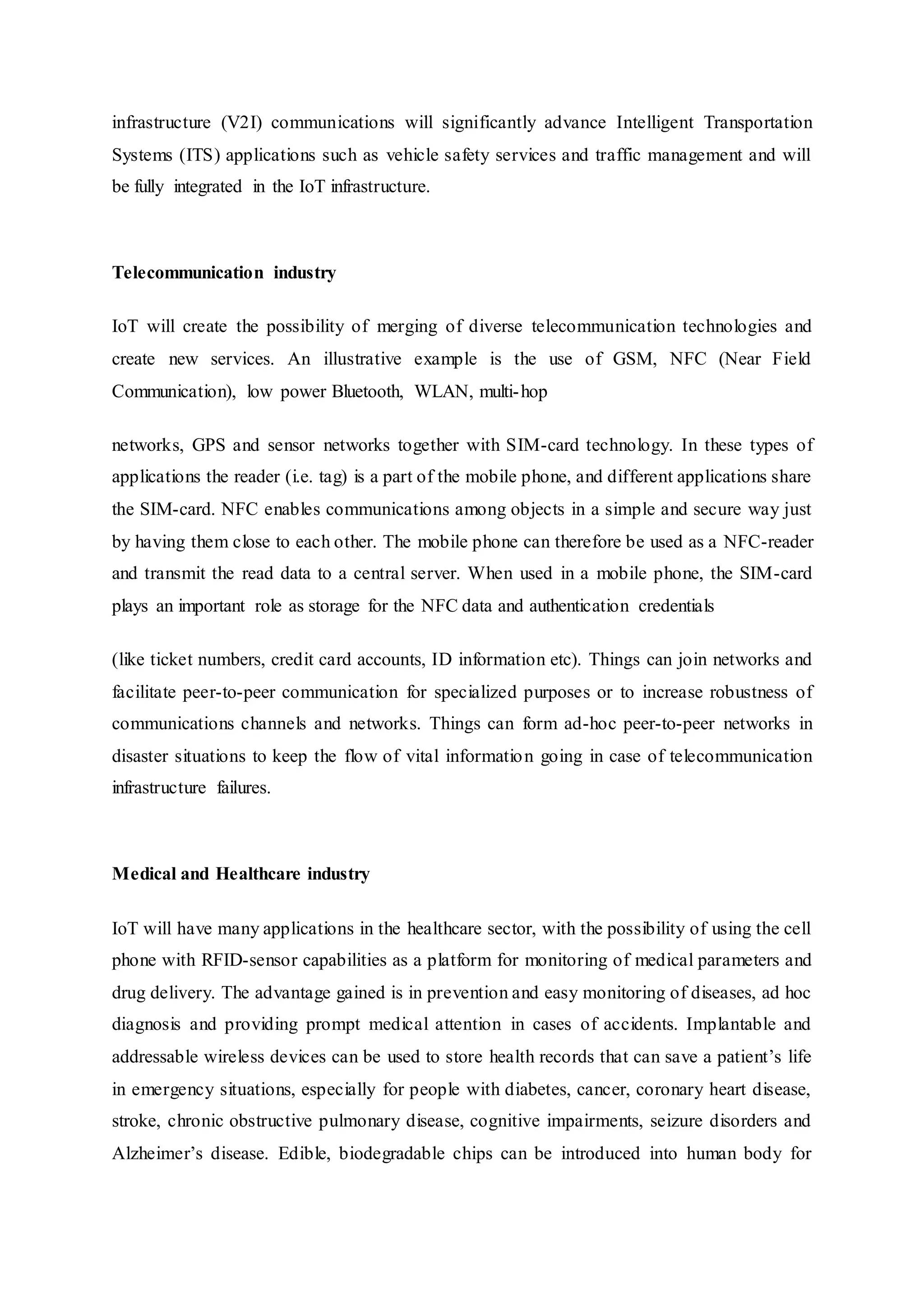 infrastructure (V2I) communications will significantly advance Intelligent Transportation
Systems (ITS) applications such as vehicle safety services and traffic management and will
be fully integrated in the IoT infrastructure.
Telecommunication industry
IoT will create the possibility of merging of diverse telecommunication technologies and
create new services. An illustrative example is the use of GSM, NFC (Near Field
Communication), low power Bluetooth, WLAN, multi-hop
networks, GPS and sensor networks together with SIM-card technology. In these types of
applications the reader (i.e. tag) is a part of the mobile phone, and different applications share
the SIM-card. NFC enables communications among objects in a simple and secure way just
by having them close to each other. The mobile phone can therefore be used as a NFC-reader
and transmit the read data to a central server. When used in a mobile phone, the SIM-card
plays an important role as storage for the NFC data and authentication credentials
(like ticket numbers, credit card accounts, ID information etc). Things can join networks and
facilitate peer-to-peer communication for specialized purposes or to increase robustness of
communications channels and networks. Things can form ad-hoc peer-to-peer networks in
disaster situations to keep the flow of vital information going in case of telecommunication
infrastructure failures.
Medical and Healthcare industry
IoT will have many applications in the healthcare sector, with the possibility of using the cell
phone with RFID-sensor capabilities as a platform for monitoring of medical parameters and
drug delivery. The advantage gained is in prevention and easy monitoring of diseases, ad hoc
diagnosis and providing prompt medical attention in cases of accidents. Implantable and
addressable wireless devices can be used to store health records that can save a patient’s life
in emergency situations, especially for people with diabetes, cancer, coronary heart disease,
stroke, chronic obstructive pulmonary disease, cognitive impairments, seizure disorders and
Alzheimer’s disease. Edible, biodegradable chips can be introduced into human body for
 
