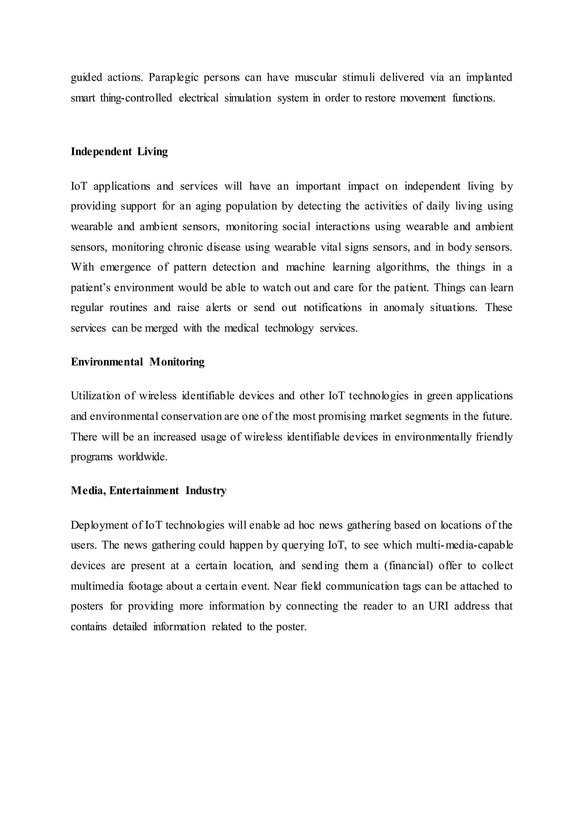guided actions. Paraplegic persons can have muscular stimuli delivered via an implanted
smart thing-controlled electrical simulation system in order to restore movement functions.
Independent Living
IoT applications and services will have an important impact on independent living by
providing support for an aging population by detecting the activities of daily living using
wearable and ambient sensors, monitoring social interactions using wearable and ambient
sensors, monitoring chronic disease using wearable vital signs sensors, and in body sensors.
With emergence of pattern detection and machine learning algorithms, the things in a
patient’s environment would be able to watch out and care for the patient. Things can learn
regular routines and raise alerts or send out notifications in anomaly situations. These
services can be merged with the medical technology services.
Environmental Monitoring
Utilization of wireless identifiable devices and other IoT technologies in green applications
and environmental conservation are one of the most promising market segments in the future.
There will be an increased usage of wireless identifiable devices in environmentally friendly
programs worldwide.
Media, Entertainment Industry
Deployment of IoT technologies will enable ad hoc news gathering based on locations of the
users. The news gathering could happen by querying IoT, to see which multi-media-capable
devices are present at a certain location, and sending them a (financial) offer to collect
multimedia footage about a certain event. Near field communication tags can be attached to
posters for providing more information by connecting the reader to an URI address that
contains detailed information related to the poster.
 