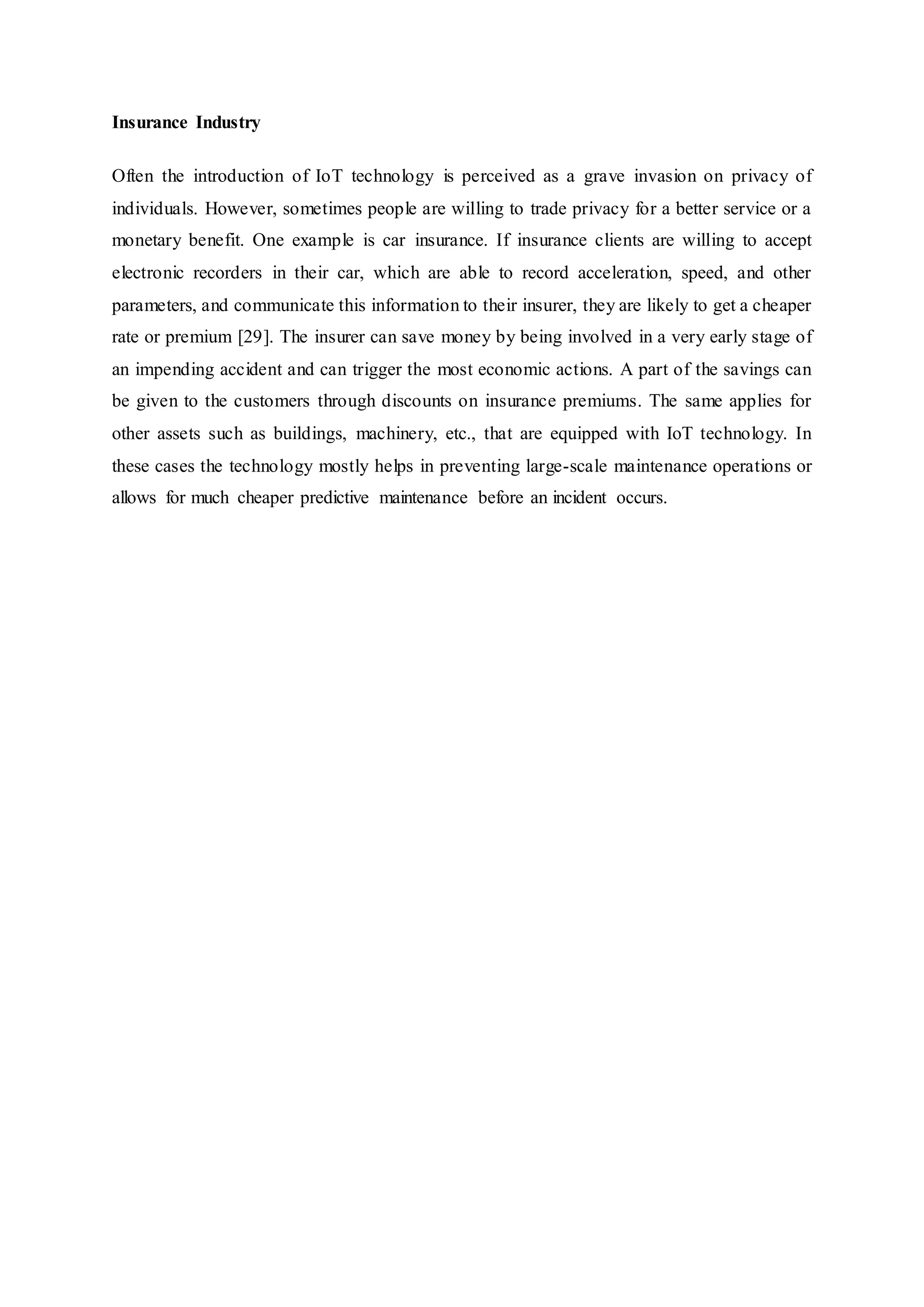 Insurance Industry
Often the introduction of IoT technology is perceived as a grave invasion on privacy of
individuals. However, sometimes people are willing to trade privacy for a better service or a
monetary benefit. One example is car insurance. If insurance clients are willing to accept
electronic recorders in their car, which are able to record acceleration, speed, and other
parameters, and communicate this information to their insurer, they are likely to get a cheaper
rate or premium [29]. The insurer can save money by being involved in a very early stage of
an impending accident and can trigger the most economic actions. A part of the savings can
be given to the customers through discounts on insurance premiums. The same applies for
other assets such as buildings, machinery, etc., that are equipped with IoT technology. In
these cases the technology mostly helps in preventing large-scale maintenance operations or
allows for much cheaper predictive maintenance before an incident occurs.
 