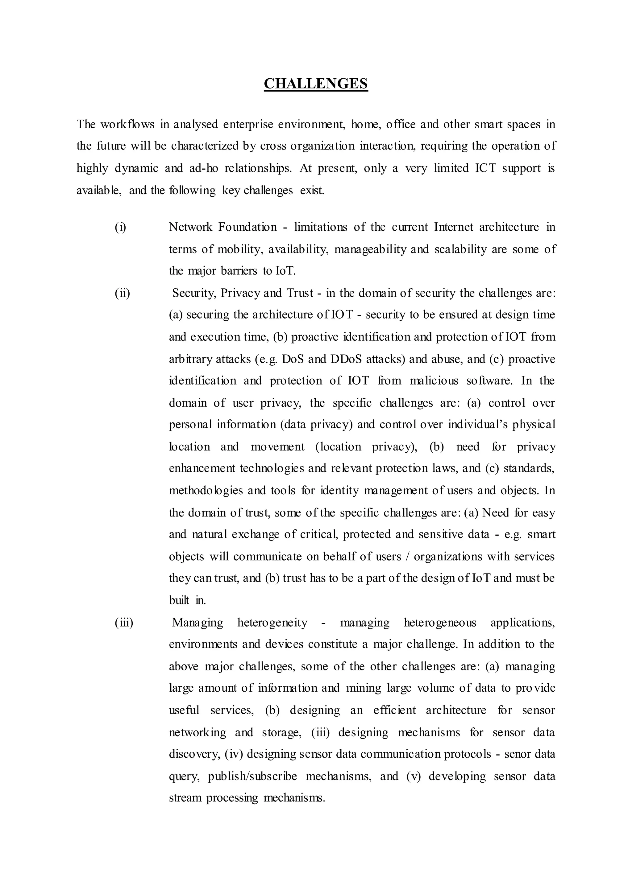 CHALLENGES
The workflows in analysed enterprise environment, home, office and other smart spaces in
the future will be characterized by cross organization interaction, requiring the operation of
highly dynamic and ad-ho relationships. At present, only a very limited ICT support is
available, and the following key challenges exist.
(i) Network Foundation - limitations of the current Internet architecture in
terms of mobility, availability, manageability and scalability are some of
the major barriers to IoT.
(ii) Security, Privacy and Trust - in the domain of security the challenges are:
(a) securing the architecture of IOT - security to be ensured at design time
and execution time, (b) proactive identification and protection of IOT from
arbitrary attacks (e.g. DoS and DDoS attacks) and abuse, and (c) proactive
identification and protection of IOT from malicious software. In the
domain of user privacy, the specific challenges are: (a) control over
personal information (data privacy) and control over individual’s physical
location and movement (location privacy), (b) need for privacy
enhancement technologies and relevant protection laws, and (c) standards,
methodologies and tools for identity management of users and objects. In
the domain of trust, some of the specific challenges are: (a) Need for easy
and natural exchange of critical, protected and sensitive data - e.g. smart
objects will communicate on behalf of users / organizations with services
they can trust, and (b) trust has to be a part of the design of IoT and must be
built in.
(iii) Managing heterogeneity - managing heterogeneous applications,
environments and devices constitute a major challenge. In addition to the
above major challenges, some of the other challenges are: (a) managing
large amount of information and mining large volume of data to provide
useful services, (b) designing an efficient architecture for sensor
networking and storage, (iii) designing mechanisms for sensor data
discovery, (iv) designing sensor data communication protocols - senor data
query, publish/subscribe mechanisms, and (v) developing sensor data
stream processing mechanisms.
 