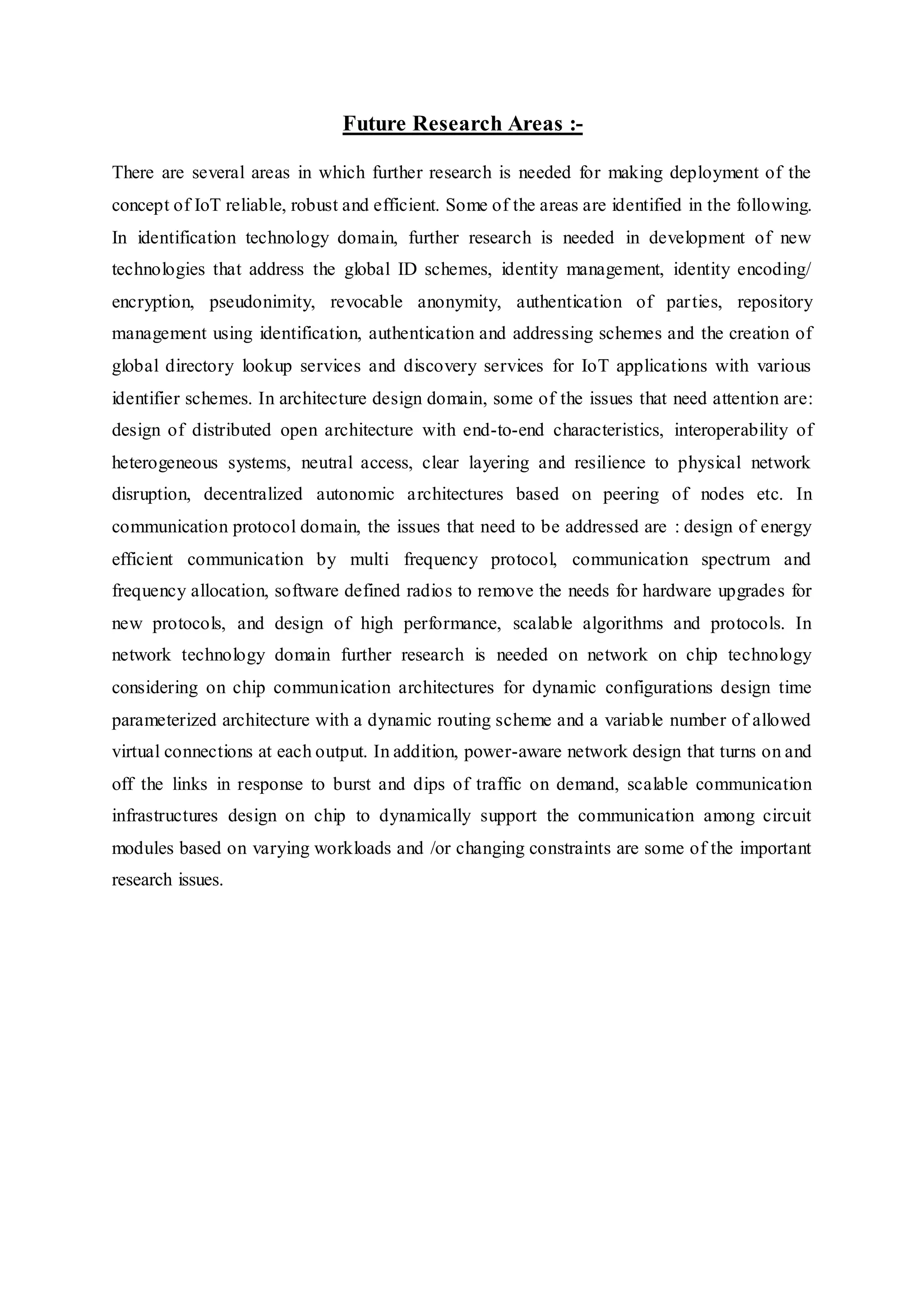 Future Research Areas :-
There are several areas in which further research is needed for making deployment of the
concept of IoT reliable, robust and efficient. Some of the areas are identified in the following.
In identification technology domain, further research is needed in development of new
technologies that address the global ID schemes, identity management, identity encoding/
encryption, pseudonimity, revocable anonymity, authentication of parties, repository
management using identification, authentication and addressing schemes and the creation of
global directory lookup services and discovery services for IoT applications with various
identifier schemes. In architecture design domain, some of the issues that need attention are:
design of distributed open architecture with end-to-end characteristics, interoperability of
heterogeneous systems, neutral access, clear layering and resilience to physical network
disruption, decentralized autonomic architectures based on peering of nodes etc. In
communication protocol domain, the issues that need to be addressed are : design of energy
efficient communication by multi frequency protocol, communication spectrum and
frequency allocation, software defined radios to remove the needs for hardware upgrades for
new protocols, and design of high performance, scalable algorithms and protocols. In
network technology domain further research is needed on network on chip technology
considering on chip communication architectures for dynamic configurations design time
parameterized architecture with a dynamic routing scheme and a variable number of allowed
virtual connections at each output. In addition, power-aware network design that turns on and
off the links in response to burst and dips of traffic on demand, scalable communication
infrastructures design on chip to dynamically support the communication among circuit
modules based on varying workloads and /or changing constraints are some of the important
research issues.
 