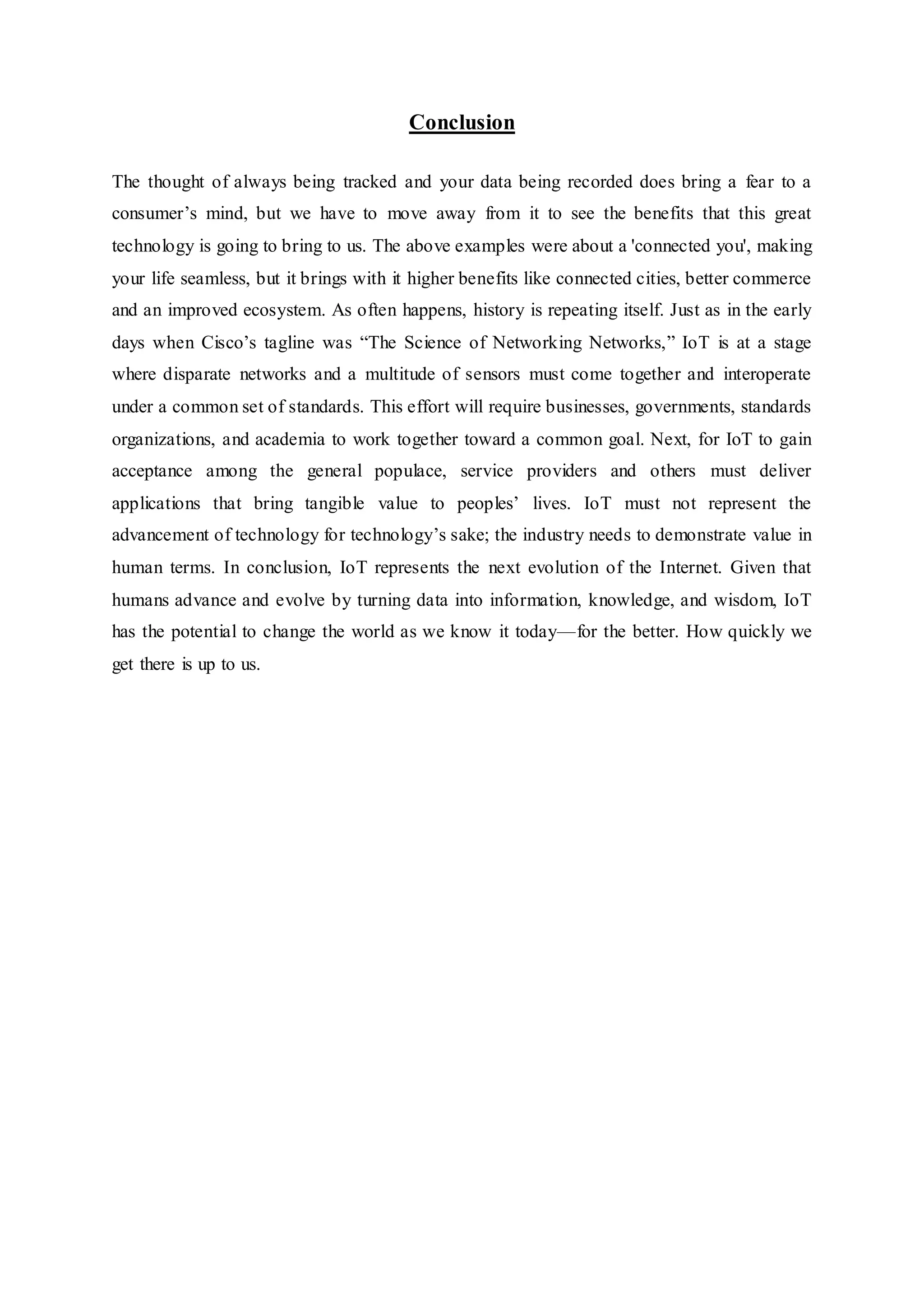Conclusion
The thought of always being tracked and your data being recorded does bring a fear to a
consumer’s mind, but we have to move away from it to see the benefits that this great
technology is going to bring to us. The above examples were about a 'connected you', making
your life seamless, but it brings with it higher benefits like connected cities, better commerce
and an improved ecosystem. As often happens, history is repeating itself. Just as in the early
days when Cisco’s tagline was “The Science of Networking Networks,” IoT is at a stage
where disparate networks and a multitude of sensors must come together and interoperate
under a common set of standards. This effort will require businesses, governments, standards
organizations, and academia to work together toward a common goal. Next, for IoT to gain
acceptance among the general populace, service providers and others must deliver
applications that bring tangible value to peoples’ lives. IoT must not represent the
advancement of technology for technology’s sake; the industry needs to demonstrate value in
human terms. In conclusion, IoT represents the next evolution of the Internet. Given that
humans advance and evolve by turning data into information, knowledge, and wisdom, IoT
has the potential to change the world as we know it today—for the better. How quickly we
get there is up to us.
 