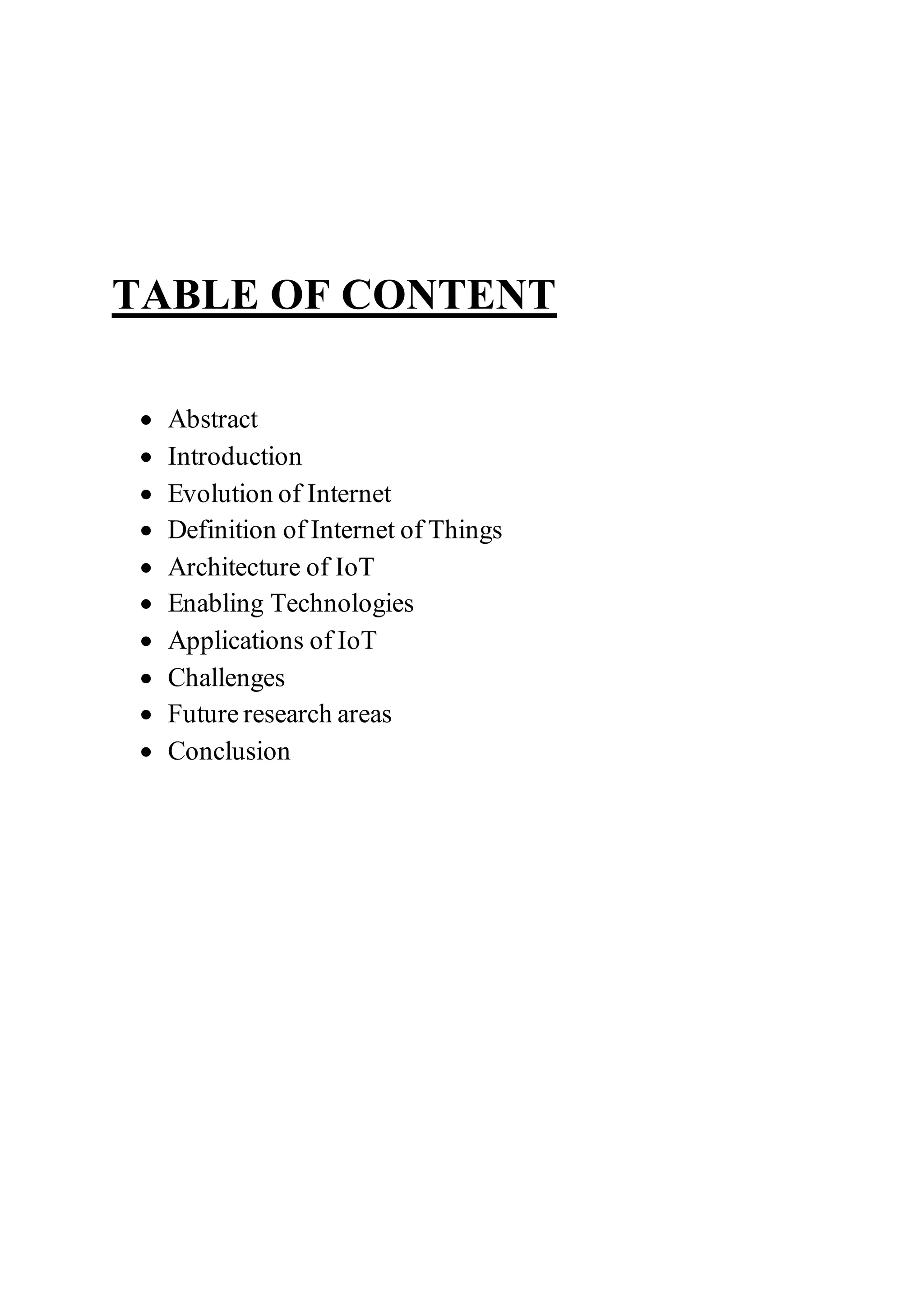 TABLE OF CONTENT
 Abstract
 Introduction
 Evolution of Internet
 Definition of Internet of Things
 Architecture of IoT
 Enabling Technologies
 Applications of IoT
 Challenges
 Future research areas
 Conclusion
 