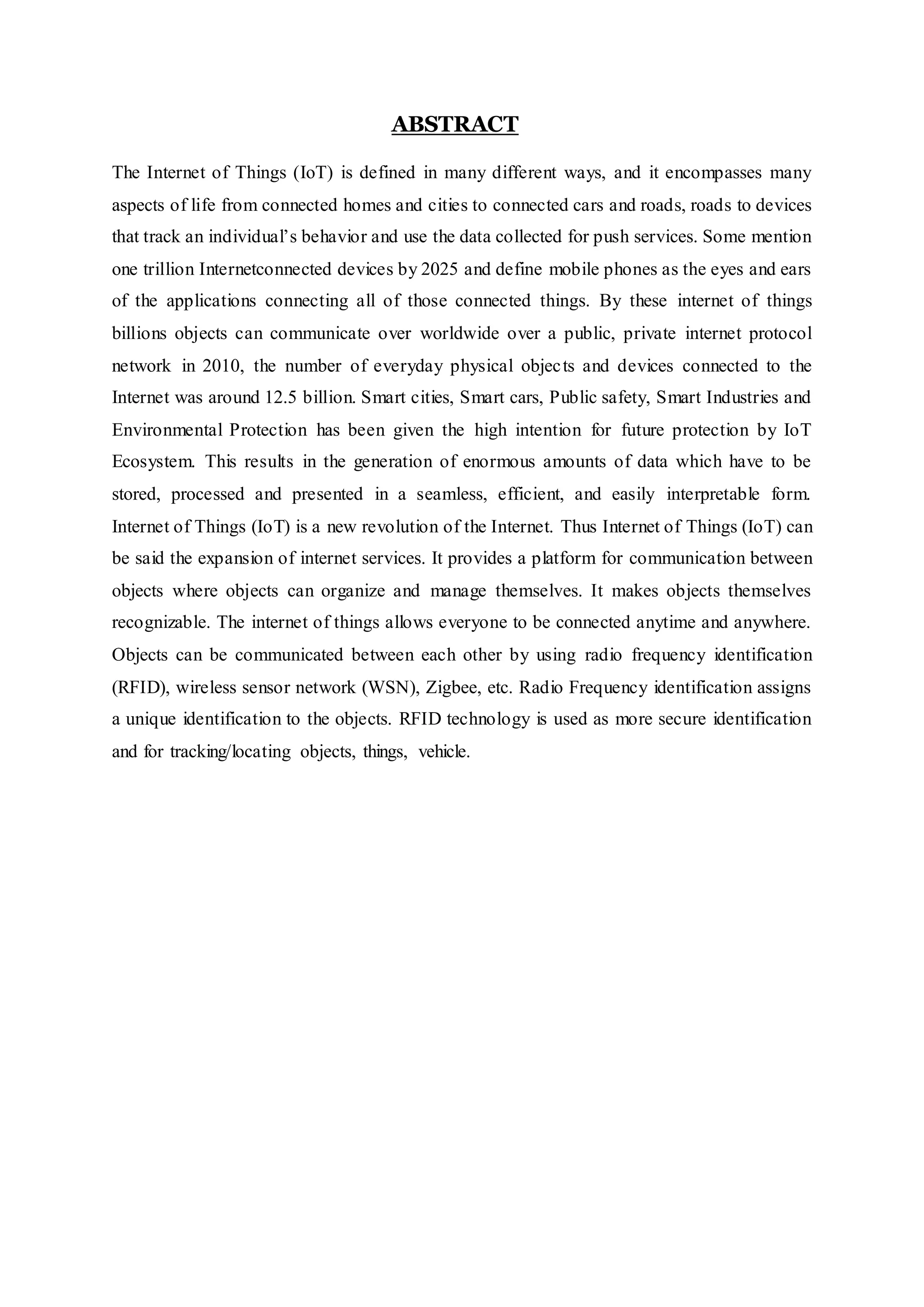 ABSTRACT
The Internet of Things (IoT) is defined in many different ways, and it encompasses many
aspects of life from connected homes and cities to connected cars and roads, roads to devices
that track an individual’s behavior and use the data collected for push services. Some mention
one trillion Internetconnected devices by 2025 and define mobile phones as the eyes and ears
of the applications connecting all of those connected things. By these internet of things
billions objects can communicate over worldwide over a public, private internet protocol
network in 2010, the number of everyday physical objects and devices connected to the
Internet was around 12.5 billion. Smart cities, Smart cars, Public safety, Smart Industries and
Environmental Protection has been given the high intention for future protection by IoT
Ecosystem. This results in the generation of enormous amounts of data which have to be
stored, processed and presented in a seamless, efficient, and easily interpretable form.
Internet of Things (IoT) is a new revolution of the Internet. Thus Internet of Things (IoT) can
be said the expansion of internet services. It provides a platform for communication between
objects where objects can organize and manage themselves. It makes objects themselves
recognizable. The internet of things allows everyone to be connected anytime and anywhere.
Objects can be communicated between each other by using radio frequency identification
(RFID), wireless sensor network (WSN), Zigbee, etc. Radio Frequency identification assigns
a unique identification to the objects. RFID technology is used as more secure identification
and for tracking/locating objects, things, vehicle.
 