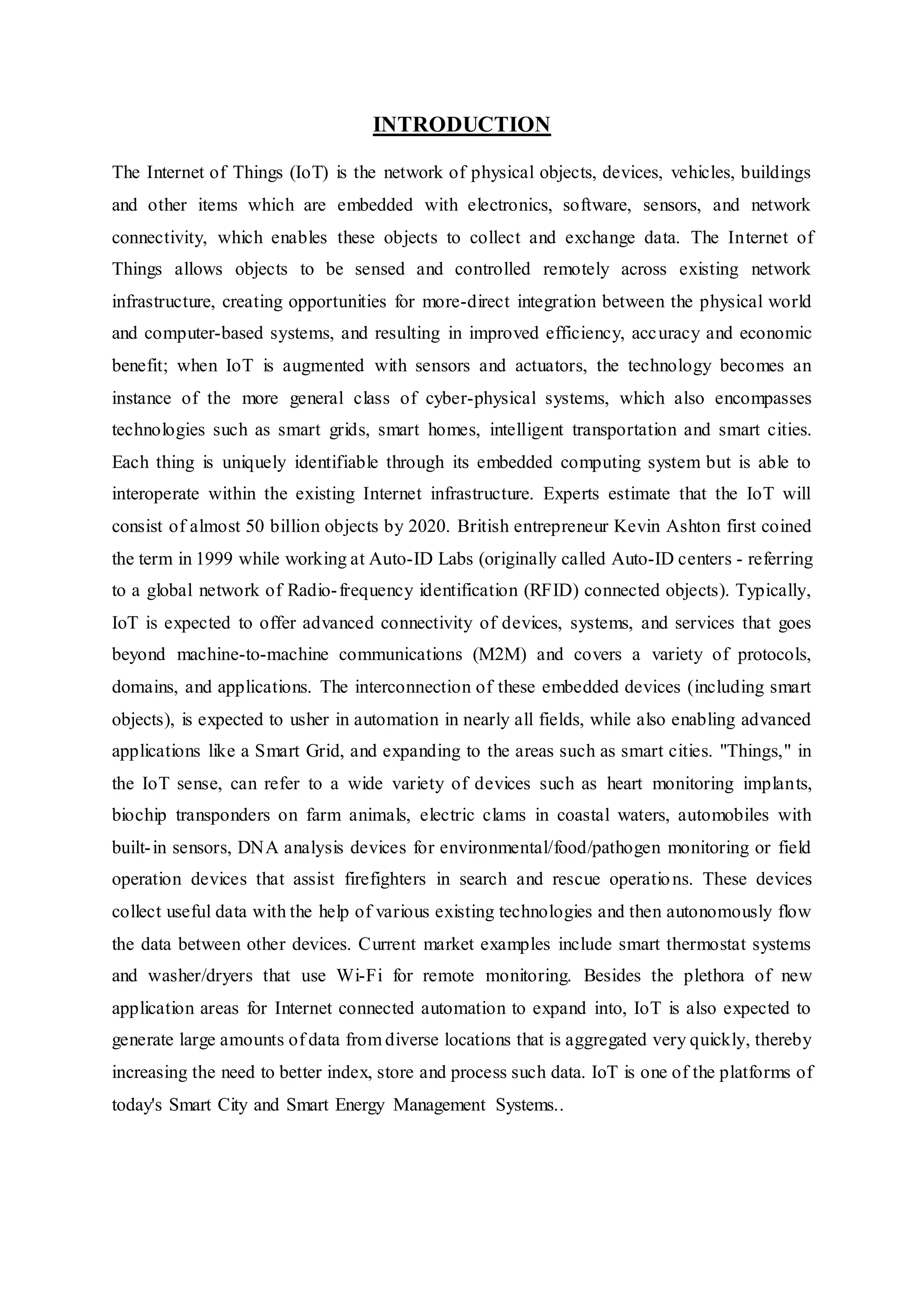 INTRODUCTION
The Internet of Things (IoT) is the network of physical objects, devices, vehicles, buildings
and other items which are embedded with electronics, software, sensors, and network
connectivity, which enables these objects to collect and exchange data. The Internet of
Things allows objects to be sensed and controlled remotely across existing network
infrastructure, creating opportunities for more-direct integration between the physical world
and computer-based systems, and resulting in improved efficiency, accuracy and economic
benefit; when IoT is augmented with sensors and actuators, the technology becomes an
instance of the more general class of cyber-physical systems, which also encompasses
technologies such as smart grids, smart homes, intelligent transportation and smart cities.
Each thing is uniquely identifiable through its embedded computing system but is able to
interoperate within the existing Internet infrastructure. Experts estimate that the IoT will
consist of almost 50 billion objects by 2020. British entrepreneur Kevin Ashton first coined
the term in 1999 while working at Auto-ID Labs (originally called Auto-ID centers - referring
to a global network of Radio-frequency identification (RFID) connected objects). Typically,
IoT is expected to offer advanced connectivity of devices, systems, and services that goes
beyond machine-to-machine communications (M2M) and covers a variety of protocols,
domains, and applications. The interconnection of these embedded devices (including smart
objects), is expected to usher in automation in nearly all fields, while also enabling advanced
applications like a Smart Grid, and expanding to the areas such as smart cities. "Things," in
the IoT sense, can refer to a wide variety of devices such as heart monitoring implants,
biochip transponders on farm animals, electric clams in coastal waters, automobiles with
built-in sensors, DNA analysis devices for environmental/food/pathogen monitoring or field
operation devices that assist firefighters in search and rescue operations. These devices
collect useful data with the help of various existing technologies and then autonomously flow
the data between other devices. Current market examples include smart thermostat systems
and washer/dryers that use Wi-Fi for remote monitoring. Besides the plethora of new
application areas for Internet connected automation to expand into, IoT is also expected to
generate large amounts of data from diverse locations that is aggregated very quickly, thereby
increasing the need to better index, store and process such data. IoT is one of the platforms of
today's Smart City and Smart Energy Management Systems..
 