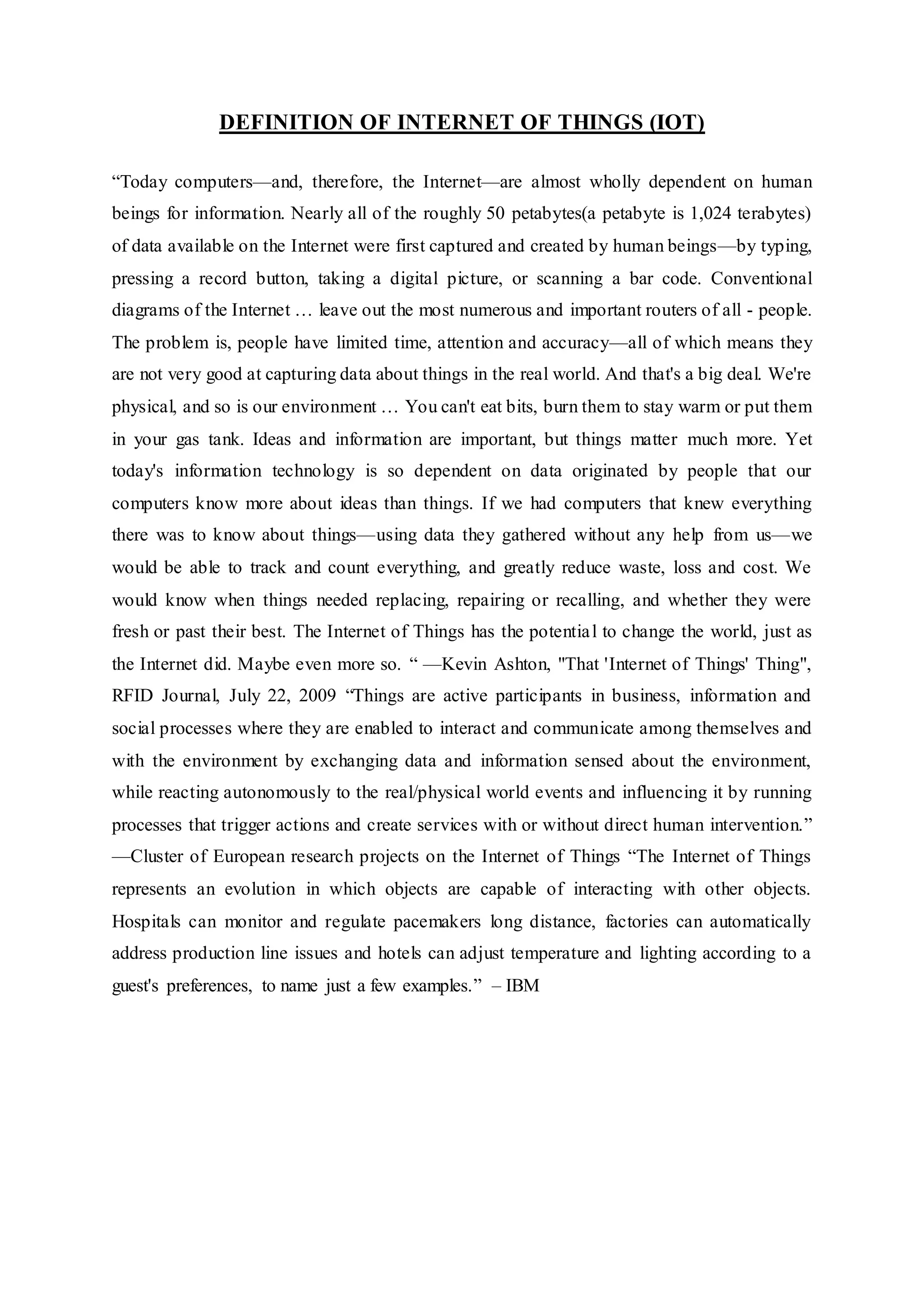 DEFINITION OF INTERNET OF THINGS (IOT)
“Today computers—and, therefore, the Internet—are almost wholly dependent on human
beings for information. Nearly all of the roughly 50 petabytes(a petabyte is 1,024 terabytes)
of data available on the Internet were first captured and created by human beings—by typing,
pressing a record button, taking a digital picture, or scanning a bar code. Conventional
diagrams of the Internet … leave out the most numerous and important routers of all - people.
The problem is, people have limited time, attention and accuracy—all of which means they
are not very good at capturing data about things in the real world. And that's a big deal. We're
physical, and so is our environment … You can't eat bits, burn them to stay warm or put them
in your gas tank. Ideas and information are important, but things matter much more. Yet
today's information technology is so dependent on data originated by people that our
computers know more about ideas than things. If we had computers that knew everything
there was to know about things—using data they gathered without any help from us—we
would be able to track and count everything, and greatly reduce waste, loss and cost. We
would know when things needed replacing, repairing or recalling, and whether they were
fresh or past their best. The Internet of Things has the potential to change the world, just as
the Internet did. Maybe even more so. “ —Kevin Ashton, "That 'Internet of Things' Thing",
RFID Journal, July 22, 2009 “Things are active participants in business, information and
social processes where they are enabled to interact and communicate among themselves and
with the environment by exchanging data and information sensed about the environment,
while reacting autonomously to the real/physical world events and influencing it by running
processes that trigger actions and create services with or without direct human intervention.”
—Cluster of European research projects on the Internet of Things “The Internet of Things
represents an evolution in which objects are capable of interacting with other objects.
Hospitals can monitor and regulate pacemakers long distance, factories can automatically
address production line issues and hotels can adjust temperature and lighting according to a
guest's preferences, to name just a few examples.” – IBM
 