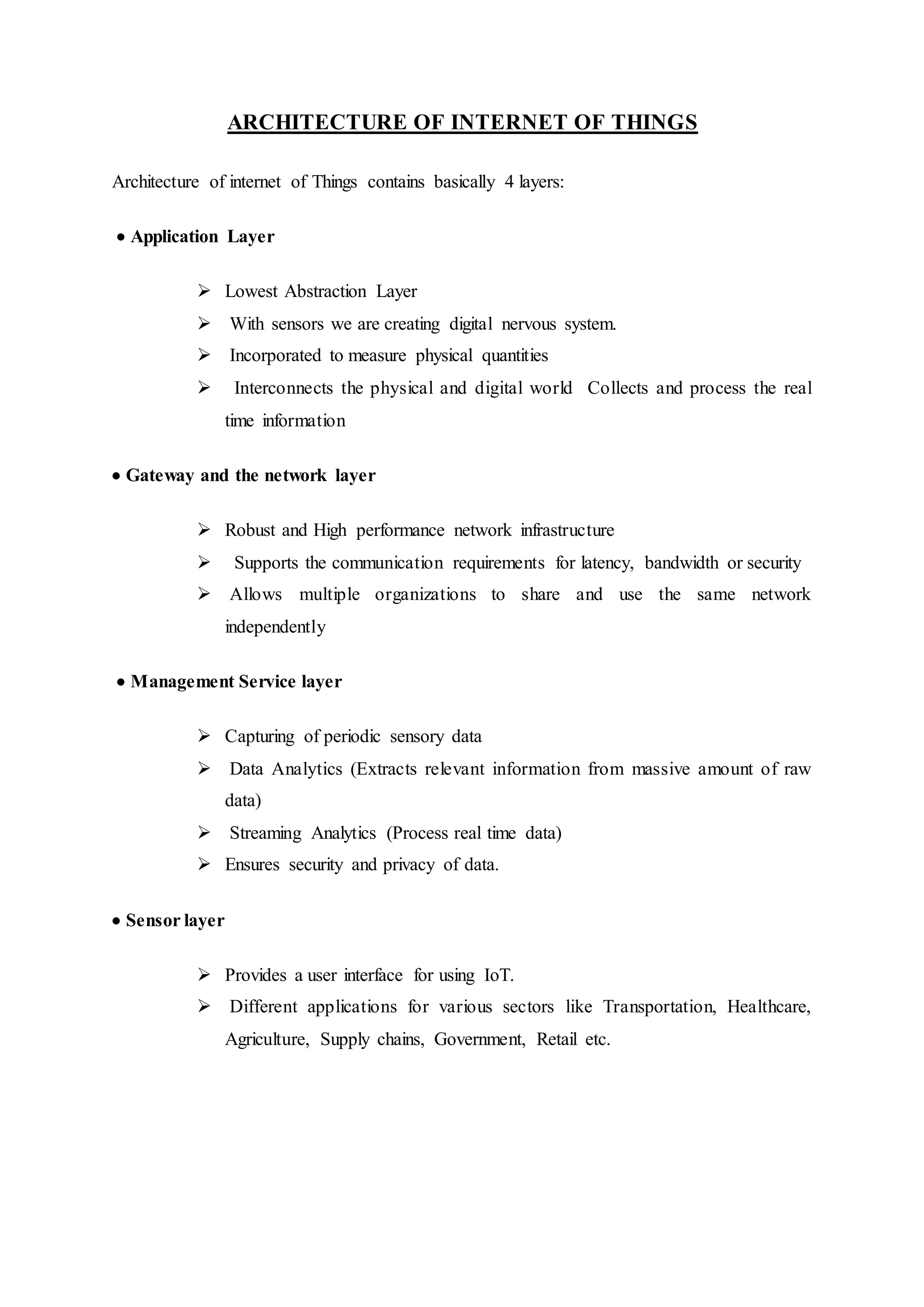 ARCHITECTURE OF INTERNET OF THINGS
Architecture of internet of Things contains basically 4 layers:
 Application Layer
 Lowest Abstraction Layer
 With sensors we are creating digital nervous system.
 Incorporated to measure physical quantities
 Interconnects the physical and digital world Collects and process the real
time information
 Gateway and the network layer
 Robust and High performance network infrastructure
 Supports the communication requirements for latency, bandwidth or security
 Allows multiple organizations to share and use the same network
independently
 Management Service layer
 Capturing of periodic sensory data
 Data Analytics (Extracts relevant information from massive amount of raw
data)
 Streaming Analytics (Process real time data)
 Ensures security and privacy of data.
 Sensor layer
 Provides a user interface for using IoT.
 Different applications for various sectors like Transportation, Healthcare,
Agriculture, Supply chains, Government, Retail etc.
 