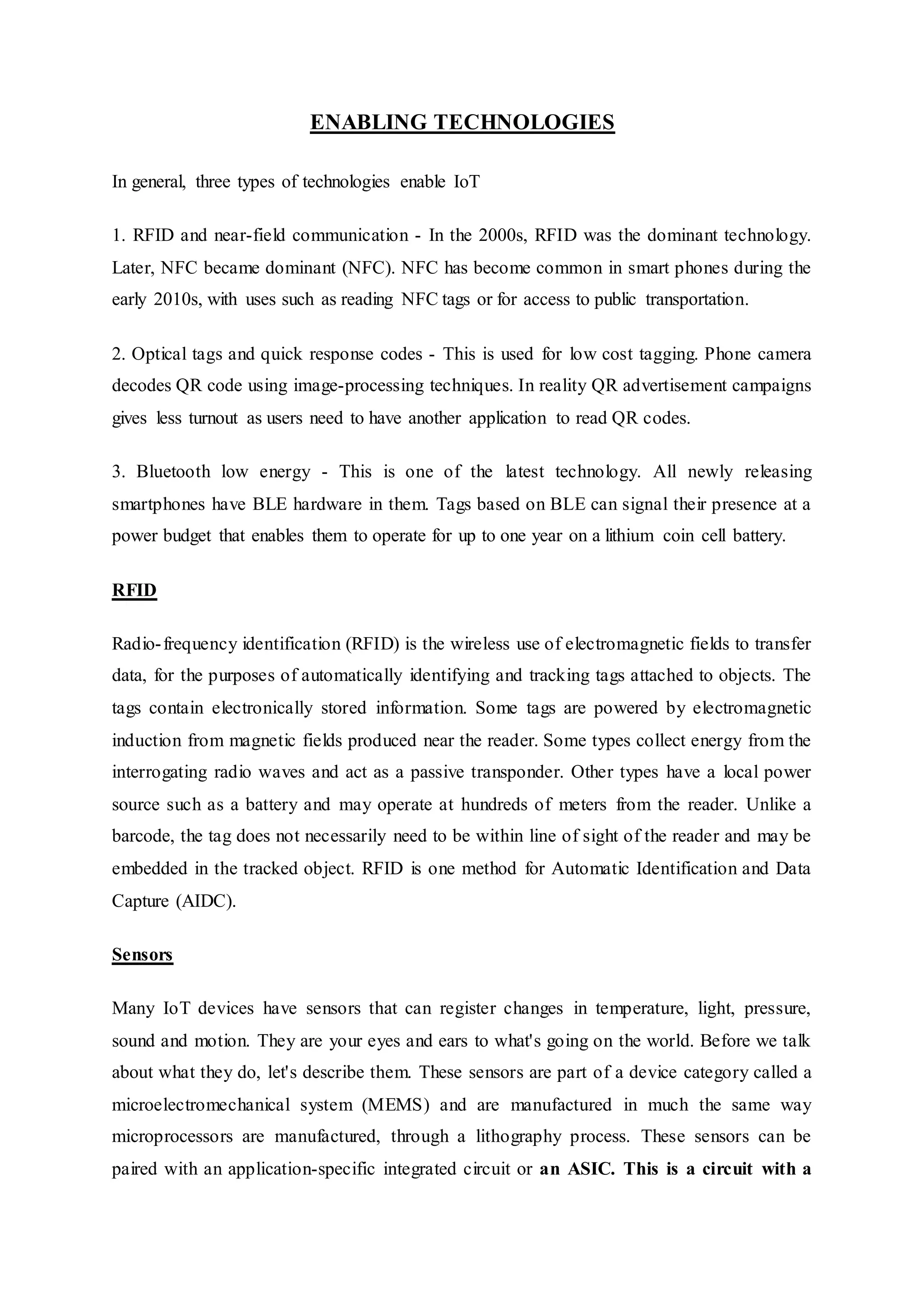 ENABLING TECHNOLOGIES
In general, three types of technologies enable IoT
1. RFID and near-field communication - In the 2000s, RFID was the dominant technology.
Later, NFC became dominant (NFC). NFC has become common in smart phones during the
early 2010s, with uses such as reading NFC tags or for access to public transportation.
2. Optical tags and quick response codes - This is used for low cost tagging. Phone camera
decodes QR code using image-processing techniques. In reality QR advertisement campaigns
gives less turnout as users need to have another application to read QR codes.
3. Bluetooth low energy - This is one of the latest technology. All newly releasing
smartphones have BLE hardware in them. Tags based on BLE can signal their presence at a
power budget that enables them to operate for up to one year on a lithium coin cell battery.
RFID
Radio-frequency identification (RFID) is the wireless use of electromagnetic fields to transfer
data, for the purposes of automatically identifying and tracking tags attached to objects. The
tags contain electronically stored information. Some tags are powered by electromagnetic
induction from magnetic fields produced near the reader. Some types collect energy from the
interrogating radio waves and act as a passive transponder. Other types have a local power
source such as a battery and may operate at hundreds of meters from the reader. Unlike a
barcode, the tag does not necessarily need to be within line of sight of the reader and may be
embedded in the tracked object. RFID is one method for Automatic Identification and Data
Capture (AIDC).
Sensors
Many IoT devices have sensors that can register changes in temperature, light, pressure,
sound and motion. They are your eyes and ears to what's going on the world. Before we talk
about what they do, let's describe them. These sensors are part of a device category called a
microelectromechanical system (MEMS) and are manufactured in much the same way
microprocessors are manufactured, through a lithography process. These sensors can be
paired with an application-specific integrated circuit or an ASIC. This is a circuit with a
 