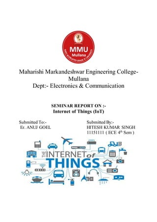 Maharishi Markandeshwar Engineering College-
Mullana
Dept:- Electronics & Communication
SEMINAR REPORT ON :-
Internet of Things (IoT)
Submitted To:- Submitted By:-
Er. ANUJ GOEL HITESH KUMAR SINGH
11151111 ( ECE 4th
Sem )
 