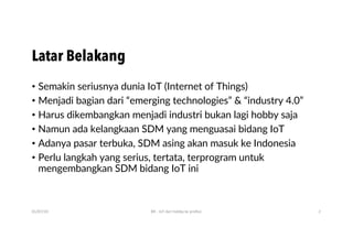 Latar Belakang
• Semakin seriusnya dunia IoT (Internet of Things)
• Menjadi bagian dari “emerging technologies” & “industry 4.0”
• Harus dikembangkan menjadi industri bukan lagi hobby saja
• Namun ada kelangkaan SDM yang menguasai bidang IoT
• Adanya pasar terbuka, SDM asing akan masuk ke Indonesia
• Perlu langkah yang serius, tertata, terprogram untuk
mengembangkan SDM bidang IoT ini
01/07/20 BR - IoT dari hobby ke profesi 2
 