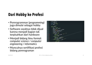 • Pemrogramman (programming)
juga dimulai sebagai hobby
• Software awalnya tidak dijual
karena menjadi bagian tak
terpisahkan dari hardware
• Menjadi bidang ilmu formal:
computer science / computer
engineering / informatics
• Munculnya sertifikasi profesi
bidang pemrograman
01/07/20 BR - IoT dari hobby ke profesi 6
Dari Hobby ke Profesi
 