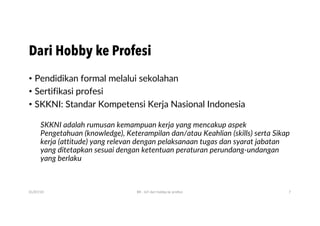 Dari Hobby ke Profesi
• Pendidikan formal melalui sekolahan
• Sertifikasi profesi
• SKKNI: Standar Kompetensi Kerja Nasional Indonesia
SKKNI adalah rumusan kemampuan kerja yang mencakup aspek
Pengetahuan (knowledge), Keterampilan dan/atau Keahlian (skills) serta Sikap
kerja (attitude) yang relevan dengan pelaksanaan tugas dan syarat jabatan
yang ditetapkan sesuai dengan ketentuan peraturan perundang-undangan
yang berlaku
01/07/20 BR - IoT dari hobby ke profesi 7
 