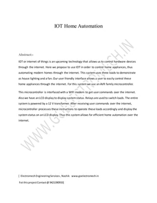 [ ElectromechEngineeringServices ,Nashik www.goelectromech.in
Fot thisprojectContact@ 9421390933]
IOT Home Automation
Abstract:-
IOT or internet of things is an upcoming technology that allows us to control hardware devices
through the internet. Here we propose to use IOT in order to control home appliances, thus
automating modern homes through the internet. This systemuses three loads to demonstrate
as house lighting and a fan. Our user friendly interface allows a user to easily control these
home appliances through the internet. For this systemwe use an AVR family microcontroller.
This microcontroller is interfaced with a WIFI modem to get user commands over the internet.
Also we have an LCD display to display systemstatus. Relays are used to switch loads. The entire
systemis powered by a 12 V transformer. After receiving user commands over the internet,
microcontroller processes these instructions to operate these loads accordingly and display the
systemstatus on an LCD display. Thus this systemallows for efficient home automation over the
internet.
 