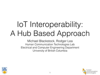 IoT Interoperability: 
A Hub Based Approach 
Michael Blackstock, Rodger Lea 
Human Communication Technologies Lab 
Electrical and Computer Engineering Department 
University of British Columbia 
1 
 