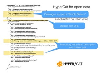 HyperCat for open data 
Catalogue supports “Simple Search” 
Dataset Item URL 
Mandatory meta data - description 
and content type 
{ "item-metadata" : [ { "rel" : "urn:X-tsbiot:rels:isContentType",! 
"val" : "application/vnd.tsbiot.catalogue+json"! 
},! 
{ "rel" : "urn:X-tsbiot:rels:hasDescription:en",! 
"val" : "Smart Streets data catalogue that contains static resources."! 
},! 
{ "rel" : "urn:X-tsbiot:rels:supportsSearch",! 
"val" : "urn:X-tsbiot:search:simple"! 
}! 
],! 
"items" : [ ! 
{ "href" : “/cat/data/average-temperature-and-rainfall-england-and-wales",! 
"i-object-metadata" : ! 
[ { "rel" : "urn:X-smartstreets:rels:lastUpdate",! 
"val" : "2013-06-19T00:00:20.761429"! 
},! 
{ "rel" : "urn:X-smartstreets:rels:hasId",! 
"val" : "3f952707-b04e-4a32-a807-a53b6fa0ee58"! 
},! 
{ "rel" : "urn:X-smartstreets:rels:hasLicense",! 
"val" : "UK Open Government Licence (OGL)"! 
},! 
{ "rel" : "urn:X-smartstreets:rels:hasName:en",! 
"val" : "average-temperature-and-rainfall-england-and-wales"! 
},! 
{ "rel" : "urn:X-tsbiot:rels:hasDescription:en",! 
"val" : "Average temperature and total rainfall in England and Wales : 1845 to 2010"! 
},! 
{ "rel" : "urn:X-smartstreets:rels:tags",! 
"val" : "average-rainfall,average-temprature,england,new-tag-1,new-tag-2,wales"! 
},! 
{ "rel" : "urn:X-smartstreets:rels:hasVisibility",! 
"val" : "public"! 
},! 
{ "rel" : "urn:X-tsbiot:rels:isContentType",! 
"val" : "application/vnd.tsbiot.catalogue+json"! 
},! 
{ "rel" : "urn:X-tsbiot:rels:supportsSearch",! 
"val" : "urn:X-tsbiot:search:simple"! 
},! 
{ "rel" : "urn:X-tsbiot:rels:containsContentType",! 
"val" : "application/vnd.ms-excel"! 
}! 
]! 
},! 
{ ... additional items ... }! 
]! 
} 
exact match on rel or value 
 