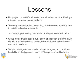 Lessons 
• UK project successful - innovation maintained while achieving a 
minimal degree of interoperability 
• Too early to standardize everything, need more experience and 
to establish best practices first 
• balance (proprietary) innovation and open standardization 
• Cloud-hosted web-based hubs allow abstraction of connectivity 
details and allowed us to pull together variety of sub-systems 
and data services. 
• Simple catalogue spec made it easier to agree, and provided 
flexibility on the type and scope of ‘things’ exposed by hubs 
19 
 
