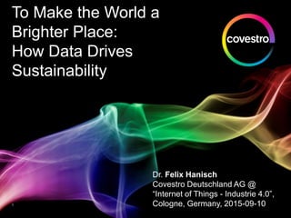 To Make the World a
Brighter Place:
How Data Drives
Sustainability
Dr. Felix Hanisch
Covestro Deutschland AG @
“Internet of Things - Industrie 4.0”,
Cologne, Germany, 2015-09-101
 