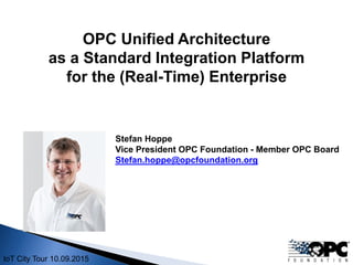 IoT City Tour 10.09.2015
Stefan Hoppe
Vice President OPC Foundation - Member OPC Board
Stefan.hoppe@opcfoundation.org
OPC Unified Architecture
as a Standard Integration Platform
for the (Real-Time) Enterprise
 