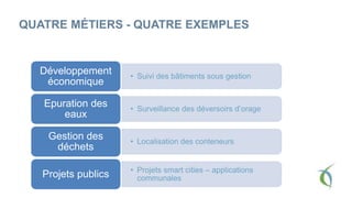 QUATRE MÉTIERS - QUATRE EXEMPLES
• Suivi des bâtiments sous gestion
Développement
économique
• Surveillance des déversoirs d’orage
Epuration des
eaux
• Localisation des conteneurs
Gestion des
déchets
• Projets smart cities – applications
communalesProjets publics
 