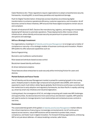 Cyber Resilience Act. These regulations require organizations to adopt comprehensive security
frameworks, including IAM, to avoid heavy penalties and reputational damage.
Push for Digital Transformation: Enterprises across industries are embracing digital
transformation to enhance operational efficiency, customer experience, and innovation. As IoT
becomes central to these initiatives, IAM ensures that these digital ecosystems remain secure
and compliant.
Growth of Industrial IoT (IIoT): Sectors like manufacturing, logistics, and energy are increasingly
deploying IIoT devices to automate operations. These deployments often involve critical
infrastructure, where identity and access security are paramount to prevent operational
disruptions and sabotage.
IAM as a Strategic Investment
For organizations, investing in IoT Identity and Access Management is no longer just a matter of
compliance or security—it’s a strategic enabler of business continuity and innovation. Modern
IAM platforms offer advanced capabilities such as:
Device fingerprinting
Biometric and multifactor authentication
Role-based and attribute-based access control
Blockchain-based identity verification
AI-driven behavioral analytics
These features allow enterprises to scale securely while minimizing friction for users and
devices.
Market Outlook and Future Trends
The IoT Identity and Access Management market is poised for sustained growth in the coming
years. Analysts project a double-digit compound annual growth rate (CAGR), with revenues
expected to reach multi-billion-dollar figures globally. North America and Europe currently lead
the market due to early adoption and regulatory frameworks, but Asia-Pacific is rapidly catching
up, driven by smart city initiatives and industrial digitization.
Looking ahead, the convergence of IoT, AI, and edge computing will create new IAM challenges
and opportunities. As devices become more autonomous and decision-capable, IAM systems
will need to evolve to manage dynamic trust relationships and contextual access controls in
real time.
Conclusion
The unprecedented growth of the global IoT Identity and Access Management market reflects
the critical importance of securing our increasingly connected world. As IoT continues to
expand across sectors, robust IAM solutions will be essential to protect data, ensure
compliance, and foster trust in digital innovation. For forward-thinking organizations, embracing
IAM is not just about defense—it’s about enabling a smarter, safer future.
 
