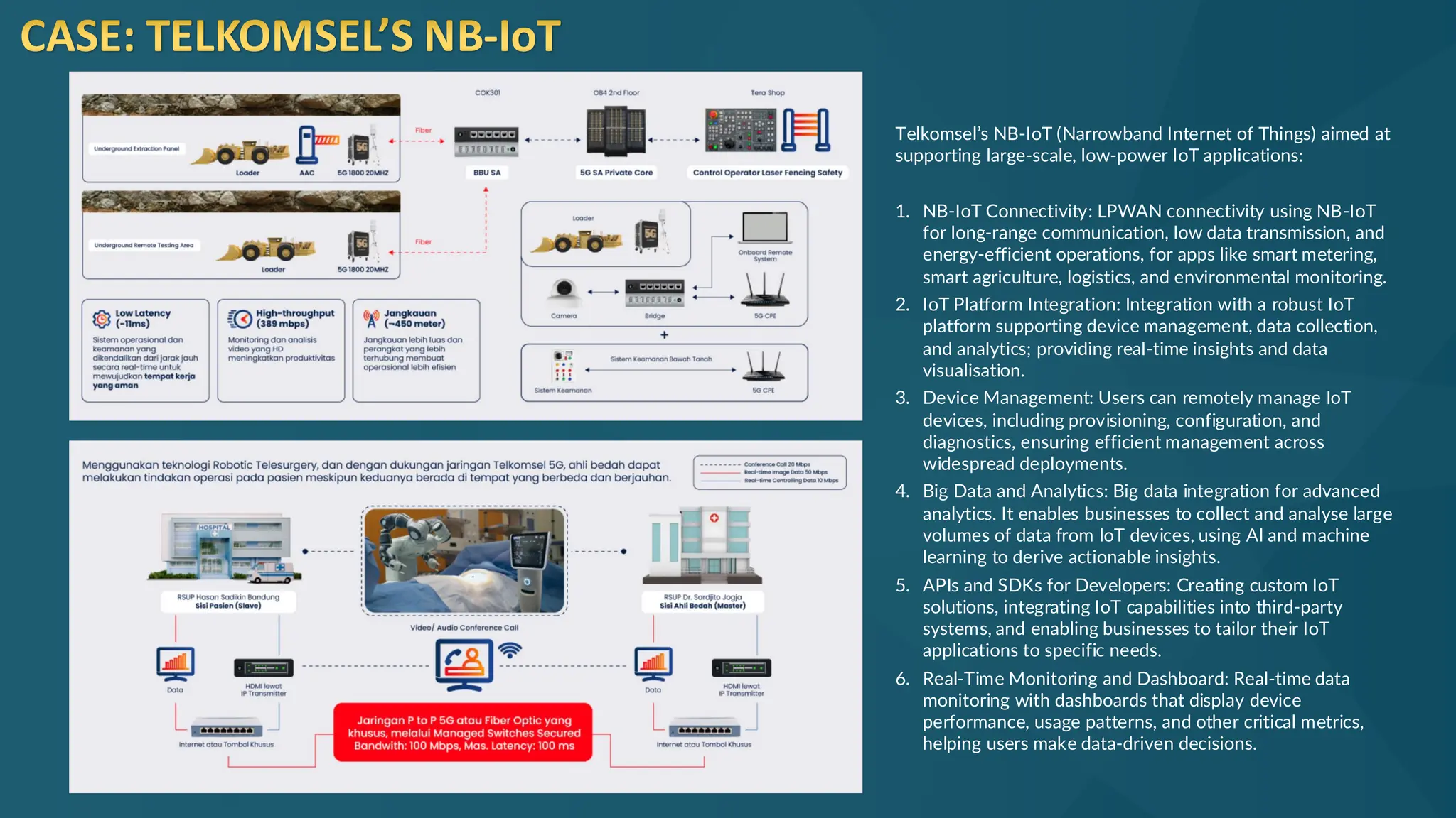 CASE: TELKOMSEL’S NB-IoT
Telkomsel’s NB-IoT (Narrowband Internet of Things) aimed at
supporting large-scale, low-power IoT applications:
1. NB-IoT Connectivity: LPWAN connectivity using NB-IoT
for long-range communication, low data transmission, and
energy-efficient operations, for apps like smart metering,
smart agriculture, logistics, and environmental monitoring.
2. IoT Platform Integration: Integration with a robust IoT
platform supporting device management, data collection,
and analytics; providing real-time insights and data
visualisation.
3. Device Management: Users can remotely manage IoT
devices, including provisioning, configuration, and
diagnostics, ensuring efficient management across
widespread deployments.
4. Big Data and Analytics: Big data integration for advanced
analytics. It enables businesses to collect and analyse large
volumes of data from IoT devices, using AI and machine
learning to derive actionable insights.
5. APIs and SDKs for Developers: Creating custom IoT
solutions, integrating IoT capabilities into third-party
systems, and enabling businesses to tailor their IoT
applications to specific needs.
6. Real-Time Monitoring and Dashboard: Real-time data
monitoring with dashboards that display device
performance, usage patterns, and other critical metrics,
helping users make data-driven decisions.
 