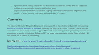 1. Agriculture: Smart farming implements IIoT to monitor soil conditions, weather data, and crop health,
enabling farmers to optimize irrigation and fertilizer usage.
2. Logistics: Ultimate Industrial IoT sensors in shipping containers track the location, temperature, and
humidity of goods in transit, ensuring the quality and safety of products.
Conclusion
The Industrial Internet of Things (IIoT) represents a paradigm shift in the industrial landscape. By implementing
software development companies in Singapore, businesses can unlock new levels of efficiency, cost savings, and
competitiveness. However, it’s essential to approach IIoT with a clear strategy, robust cybersecurity measures, and a
commitment to ongoing optimization. Embracing IIoT can propel your organization into the future of Industry 4.0
and position you as a leader in your industry.
Source URL - https://urweb.eu/ultimate-industrial-iot-iiot-implementation-guide-for-businesses/]
https://www.pixaocean.com/top-4-advantages-of-using-custom-software-for-small-businesses/
https://themediumblog.com/software-testing-automation-a-guide-to-ai-in-qa-testing-in-software-development/
 