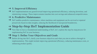 ➔ 5. Improved Efficiency
➔ IIoT implementations are geared toward improving operational efficiency, reducing downtime, and
minimizing wastage. These improvements translate into cost savings and enhanced competitiveness.
➔ 6. Predictive Maintenance
➔ IIoT enables predictive maintenance, where machines and equipment can be serviced or repaired
proactively based on data insights, reducing the likelihood of unexpected breakdowns.
➔ Step-by-Step IIoT Implementation Guide
➔ Now that we have a foundational understanding of IIoT, let’s explore the step-by-step process for
implementing IIoT in your business:
➔ Step 1: Define Your Objectives and Goals
➔ Before diving into IIoT, clarify your business objectives and what you aim to achieve through its
implementation. This might include improving operational efficiency, reducing maintenance costs, or
enhancing product quality.
 