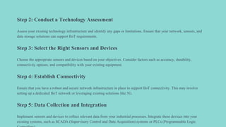 Step 2: Conduct a Technology Assessment
Assess your existing technology infrastructure and identify any gaps or limitations. Ensure that your network, sensors, and
data storage solutions can support IIoT requirements.
Step 3: Select the Right Sensors and Devices
Choose the appropriate sensors and devices based on your objectives. Consider factors such as accuracy, durability,
connectivity options, and compatibility with your existing equipment.
Step 4: Establish Connectivity
Ensure that you have a robust and secure network infrastructure in place to support IIoT connectivity. This may involve
setting up a dedicated IIoT network or leveraging existing solutions like 5G.
Step 5: Data Collection and Integration
Implement sensors and devices to collect relevant data from your industrial processes. Integrate these devices into your
existing systems, such as SCADA (Supervisory Control and Data Acquisition) systems or PLCs (Programmable Logic
 