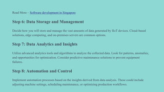 Read More – Software development in Singapore
Step 6: Data Storage and Management
Decide how you will store and manage the vast amounts of data generated by IIoT devices. Cloud-based
solutions, edge computing, and on-premises servers are common options.
Step 7: Data Analytics and Insights
Utilize advanced analytics tools and algorithms to analyze the collected data. Look for patterns, anomalies,
and opportunities for optimization. Consider predictive maintenance solutions to prevent equipment
failures.
Step 8: Automation and Control
Implement automation processes based on the insights derived from data analysis. These could include
adjusting machine settings, scheduling maintenance, or optimizing production workflows.
 