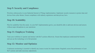 Step 9: Security and Compliance
Prioritize cybersecurity in your Industrial Internet of Things implementation. Implement security measures to protect data and
devices from cyber threats. Ensure compliance with industry regulations and data privacy laws.
Step 10: Scalability
Plan for scalability from the outset. As your IIoT implementation grows, you should be able to add more devices and sensors
without major disruptions to your operations.
Step 11: Employee Training
Train your workforce to operate and interact with IIoT systems effectively. Ensure that employees understand the benefits
and can use the technology to its full potential.
Step 12: Monitor and Optimize
Continuous monitoring is essential to identify any issues or areas for improvement. Regularly assess the performance of your
IIoT systems and make necessary adjustments.
 