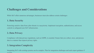 Challenges and Considerations
While IIoT offers numerous advantages, businesses must also address certain challenges:
1. Data Security
Protecting sensitive data from cyber threats is a top priority. Implement encryption, authentication, and access
controls to safeguard your IIoT infrastructure.
2. Data Privacy
Compliance with data privacy regulations, such as GDPR, is essential. Ensure that you collect, store, and process
data in a manner that respects privacy rights.
3. Integration Complexity
Integrating IIoT with existing systems can be complex. Plan for integration challenges and seek expert guidance if
 