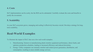 4. Costs
IIoT implementation can be costly, but the ROI can be substantial. Carefully evaluate the costs and benefits to
justify the investment.
5. Scalability
As your IIoT ecosystem grows, managing and scaling it effectively becomes crucial. Develop a strategy for long-
term scalability.
Real-World Examples
To illustrate the impact of IIoT, here are a few real-world examples:
1. Manufacturing: Sensors in manufacturing plants monitor equipment performance, detect faults, and
optimize production schedules, leading to increased efficiency and reduced downtime.
2. Energy: Utility companies use remotely monitor and control power generation, distribution, and
consumption, resulting in more reliable energy services.
 