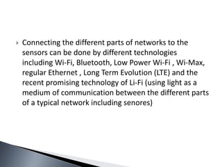  Connecting the different parts of networks to the
sensors can be done by different technologies
including Wi-Fi, Bluetooth, Low Power Wi-Fi , Wi-Max,
regular Ethernet , Long Term Evolution (LTE) and the
recent promising technology of Li-Fi (using light as a
medium of communication between the different parts
of a typical network including senores)
 