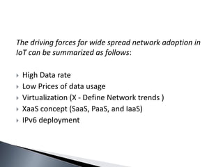 The driving forces for wide spread network adoption in
IoT can be summarized as follows:
 High Data rate
 Low Prices of data usage
 Virtualization (X - Define Network trends )
 XaaS concept (SaaS, PaaS, and IaaS)
 IPv6 deployment
 