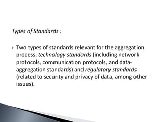 Types of Standards :
 Two types of standards relevant for the aggregation
process; technology standards (including network
protocols, communication protocols, and data-
aggregation standards) and regulatory standards
(related to security and privacy of data, among other
issues).
 