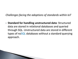 Challenges facing the adoptions of standards within IoT
 Standard for handling unstructured data: Structured
data are stored in relational databases and queried
through SQL. Unstructured data are stored in different
types of noSQL databases without a standard querying
approach.
 