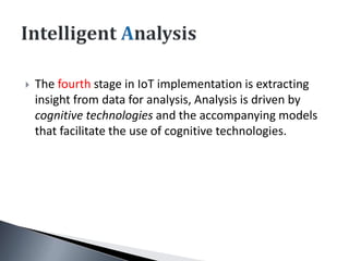  The fourth stage in IoT implementation is extracting
insight from data for analysis, Analysis is driven by
cognitive technologies and the accompanying models
that facilitate the use of cognitive technologies.
 