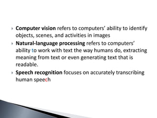  Computer vision refers to computers’ ability to identify
objects, scenes, and activities in images
 Natural-language processing refers to computers’
ability to work with text the way humans do, extracting
meaning from text or even generating text that is
readable.
 Speech recognition focuses on accurately transcribing
human speech
 