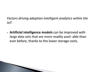 Factors driving adoption intelligent analytics within the
IoT:
 Artificial intelligence models can be improved with
large data sets that are more readily avail- able than
ever before, thanks to the lower storage costs.
 