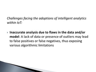 Challenges facing the adoptions of intelligent analytics
within IoT:
 Inaccurate analysis due to flaws in the data and/or
model: A lack of data or presence of outliers may lead
to false positives or false negatives, thus exposing
various algorithmic limitations
 