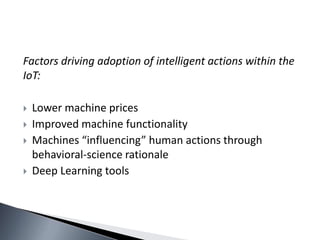 Factors driving adoption of intelligent actions within the
IoT:
 Lower machine prices
 Improved machine functionality
 Machines “influencing” human actions through
behavioral-science rationale
 Deep Learning tools
 