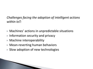Challenges facing the adoption of intelligent actions
within IoT:
 Machines’ actions in unpredictable situations
 Information security and privacy
 Machine interoperability
 Mean-reverting human behaviors
 Slow adoption of new technologies
 