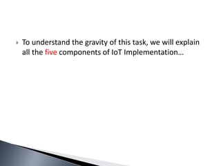  To understand the gravity of this task, we will explain
all the five components of IoT Implementation…
 
