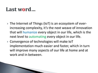  The Internet of Things (IoT) is an ecosystem of ever-
increasing complexity, it’s the next weave of innovation
that will humanize every object in our life, which is the
next level to automating every object in our life.
 Convergence of technologies will make IoT
implementation much easier and faster, which in turn
will improve many aspects of our life at home and at
work and in between.
 