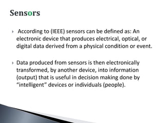  According to (IEEE) sensors can be defined as: An
electronic device that produces electrical, optical, or
digital data derived from a physical condition or event.
 Data produced from sensors is then electronically
transformed, by another device, into information
(output) that is useful in decision making done by
“intelligent” devices or individuals (people).
 