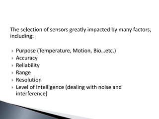 The selection of sensors greatly impacted by many factors,
including:
 Purpose (Temperature, Motion, Bio…etc.)
 Accuracy
 Reliability
 Range
 Resolution
 Level of Intelligence (dealing with noise and
interference)
 